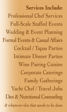 Services Include: Professional Chef Services Full-Scale Staffed Events Wedding & Event Planning Formal Events & Casual Affairs Cocktail / Tapas Parties Intimate Dinner Parties Wine Pairing Cuisine Corporate Caterings Family Gatherings Yacht Chef / Travel Jobs Diet & Nutritional Counseling  & whatever else that needs to be done